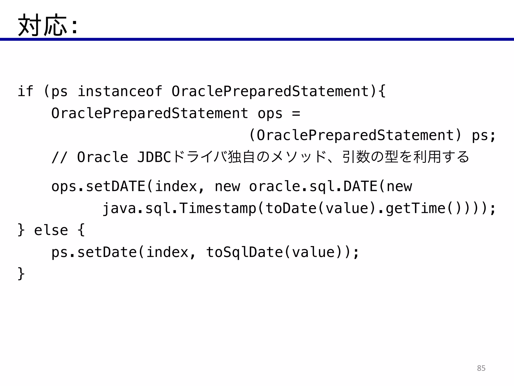 対応：
85
if (ps instanceof OraclePreparedStatement){
OraclePreparedStatement ops =
(OraclePreparedStatement) ps;
// Oracle JDBCドライバ独自のメソッド、引数の型を利用する
ops.setDATE(index, new oracle.sql.DATE(new
java.sql.Timestamp(toDate(value).getTime())));
} else {
ps.setDate(index, toSqlDate(value));
}
 