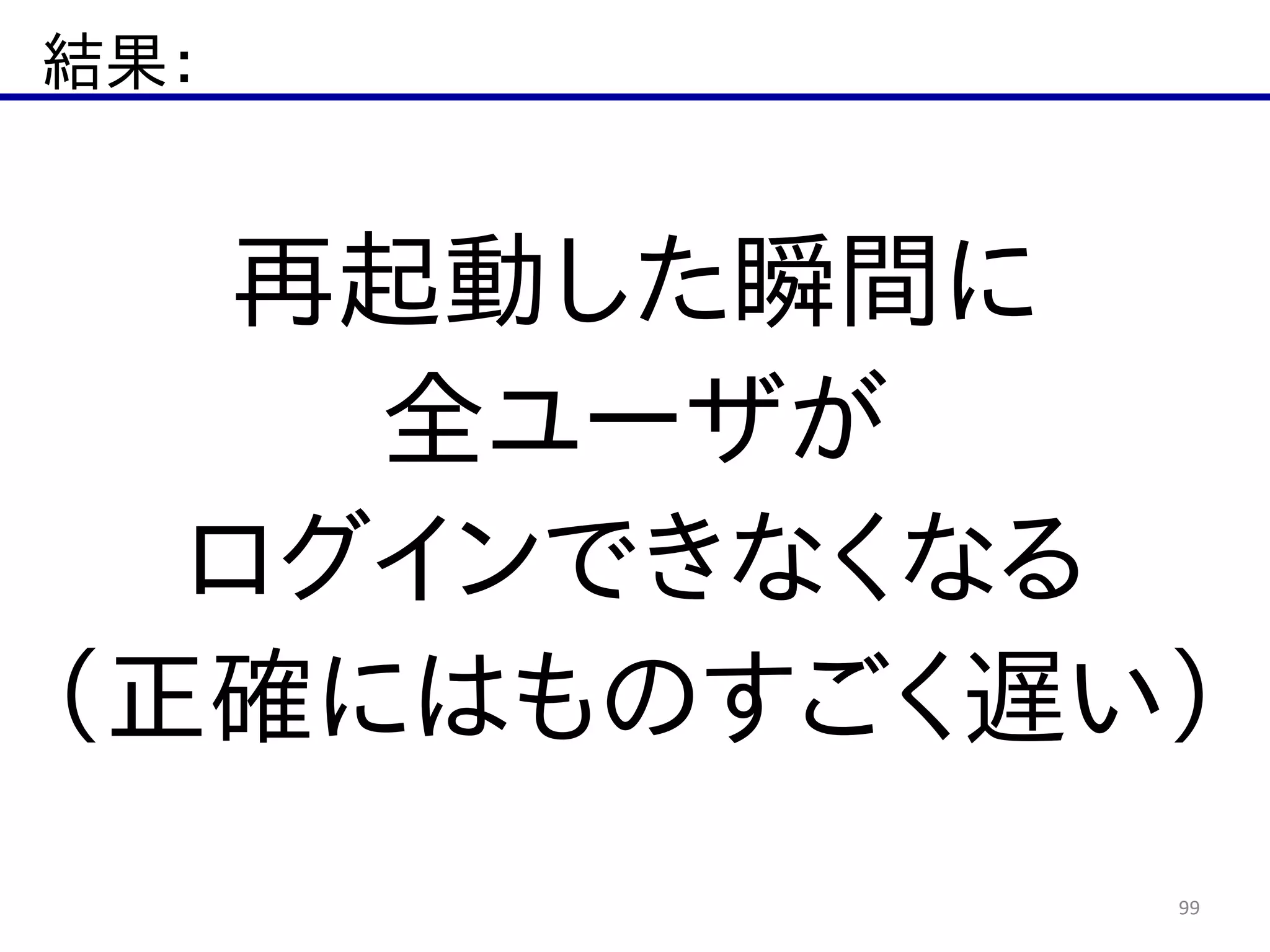 結果：
99
再起動した瞬間に  
全ユーザが  
ログインできなくなる  
（正確にはものすごく遅い）
 
