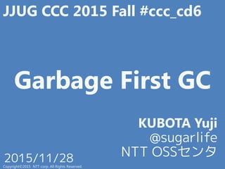 Garbage First GC
KUBOTA Yuji
@sugarlife
NTT OSSセンタ
Copyright©2015 NTT corp. All Rights Reserved.
2015/11/28
JJUG CCC 2015 Fall #ccc_cd6
 