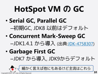 HotSpot VM の GC
• Serial GC, Parallel GC
–初期GC, JDK8 以前はデフォルト
• Concurrent Mark-Sweep GC
–JDK1.4.1 から導入 (出典:JDK-4758307)
• Garbage First GC
–JDK7 から導入, JDK9からデフォルト
細かく言えば他にもあるけど主流はこれら
Copyright©2015 NTT corp. All Rights Reserved. 10
 