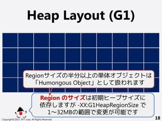 Heap Layout (G1)
Copyright©2015 NTT corp. All Rights Reserved. 18
Region のサイズは初期ヒープサイズに
依存しますが -XX:G1HeapRegionSize で
1～32MBの範囲で変更が可能です
Regionサイズの半分以上の単体オブジェクトは
「Humongous Object」として扱われます
 
