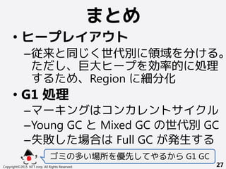 まとめ
Copyright©2015 NTT corp. All Rights Reserved. 27
• ヒープレイアウト
–従来と同じく世代別に領域を分ける。
ただし、巨大ヒープを効率的に処理
するため、Region に細分化
• G1 処理
–マーキングはコンカレントサイクル
–Young GC と Mixed GC の世代別GC
–失敗した場合は Full GC が発生する
ゴミの多い場所を優先してやるから G1 GC
 