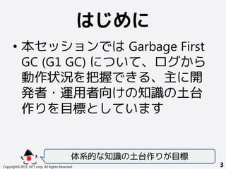 はじめに
• 本セッションでは Garbage First
GC (G1 GC) について、ログから
動作状況を把握できる、主に開
発者・運用者向けの知識の土台
作りを目標としています
体系的な知識の土台作りが目標
Copyright©2015 NTT corp. All Rights Reserved. 3
 