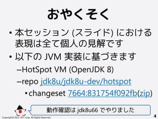 おやくそく
• 本セッション (スライド) における
表現は全て個人の見解です
• 以下の JVM 実装に基づきます
–HotSpot VM (OpenJDK 8)
–repo jdk8u/jdk8u-dev/hotspot
•changeset 7664:831754f092fb(zip)
動作確認は jdk8u66 でやりました
Copyright©2015 NTT corp. All Rights Reserved. 4
 