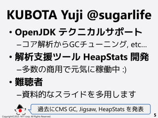 KUBOTA Yuji @sugarlife
• OpenJDK テクニカルサポート
–コア解析からGCチューニング, etc…
• 解析支援ツール HeapStats 開発
–多数の商用で元気に稼働中 :)
• 難聴者
–資料的なスライドを多用します
過去にCMS GC, Jigsaw, HeapStats を発表
Copyright©2015 NTT corp. All Rights Reserved. 5
 