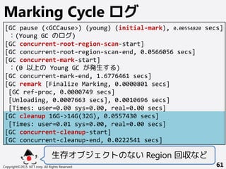 Copyright©2015 NTT corp. All Rights Reserved. 61
Marking Cycle ログ
[GC pause (<GCCause>) (young) (initial-mark), 0.00554820 secs]
：(Young GC のログ)
[GC concurrent-root-region-scan-start]
[GC concurrent-root-region-scan-end, 0.0566056 secs]
[GC concurrent-mark-start]
：(0 以上の Young GC が発生する)
[GC concurrent-mark-end, 1.6776461 secs]
[GC remark [Finalize Marking, 0.0000801 secs]
[GC ref-proc, 0.0000749 secs]
[Unloading, 0.0007663 secs], 0.0010696 secs]
[Times: user=0.00 sys=0.00, real=0.00 secs]
[GC cleanup 16G->14G(32G), 0.0557430 secs]
[Times: user=0.01 sys=0.00, real=0.00 secs]
[GC concurrent-cleanup-start]
[GC concurrent-cleanup-end, 0.0222541 secs]
生存オブジェクトのない Region 回収など
 