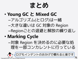 まとめ
Copyright©2015 NTT corp. All Rights Reserved. 71
• Young GC と Mixed GC
–アルゴリズム(とログ)は一緒
–大きな違いは GC 対象の Region
–Regionごとの退避と解放の繰り返し
• Marking Cycle
–対象 Region を決めるのに必要な処
理を一部コンカレントに行っている
ログもインデントのおかげで慣れると楽です
 