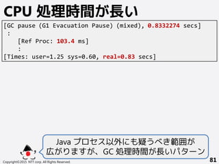 Copyright©2015 NTT corp. All Rights Reserved. 81
CPU 処理時間が長い
Java プロセス以外にも疑うべき範囲が
広がりますが、GC 処理時間が長いパターン
[GC pause (G1 Evacuation Pause) (mixed), 0.8332274 secs]
:
[Ref Proc: 103.4 ms]
:
[Times: user=1.25 sys=0.60, real=0.83 secs]
 