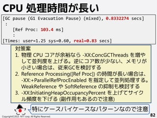 Copyright©2015 NTT corp. All Rights Reserved. 82
CPU 処理時間が長い
[GC pause (G1 Evacuation Pause) (mixed), 0.8332274 secs]
:
[Ref Proc: 103.4 ms]
:
[Times: user=1.25 sys=0.60, real=0.83 secs]
対策案
1. 物理 CPU コアが余裕なら -XX:ConcGCThreads を増や
して並列度を上げる。逆にコア数が少ない、メモリが
小さい場合は、従来GCを検討する
2. Reference Processing([Ref Proc]) の時間が長い場合は、
-XX:+ParallelRefProcEnabled を指定して並列処理する。
WeakReference や SoftReference の抑制も検討する
3. -XX:InitiatingHeapOccupancyPercent を上げてサイク
ル頻度を下げる (副作用もあるので注意)
特にケースバイケースなパターンなので注意
 