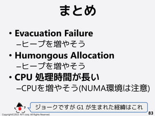 まとめ
Copyright©2015 NTT corp. All Rights Reserved. 83
• Evacuation Failure
–ヒープを増やそう
• Humongous Allocation
–ヒープを増やそう
• CPU 処理時間が長い
–CPUを増やそう(NUMA環境は注意)
ジョークですが G1 が生まれた経緯はこれ
 