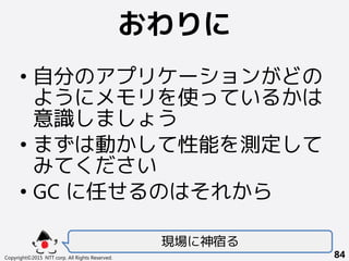 おわりに
Copyright©2015 NTT corp. All Rights Reserved. 84
• 自分のアプリケーションがどの
ようにメモリを使っているかは
意識しましょう
• まずは動かして性能を測定して
みてください
• GC に任せるのはそれから
現場に神宿る
 