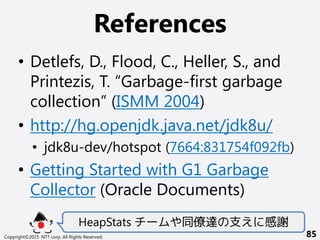 References
Copyright©2015 NTT corp. All Rights Reserved. 85
• Detlefs, D., Flood, C., Heller, S., and
Printezis, T. “Garbage-first garbage
collection” (ISMM 2004)
• http://hg.openjdk.java.net/jdk8u/
• jdk8u-dev/hotspot (7664:831754f092fb)
• Getting Started with G1 Garbage
Collector (Oracle Documents)
HeapStats チームや同僚達の支えに感謝
 