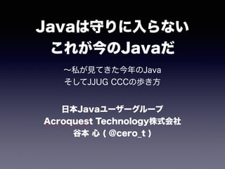 Javaは守りに入らない 
これが今のJavaだ
∼私が見てきた今年のJava 
そしてJJUG CCCの歩き方
日本Javaユーザーグループ 
Acroquest Technology株式会社
谷本 心 ( @cero_t )
 
