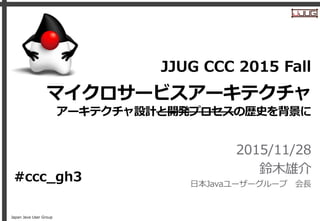 Japan Java User Group
マイクロサービスアーキテクチャ
アーキテクチャ設計と開発プロセスの歴史を背景に
2015/11/28
鈴木雄介
日本Javaユーザーグループ 会長
JJUG CCC 2015 Fall
#ccc_gh3
 