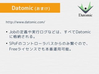 Datomic (おまけ)
●
Jobの定義や実行ログなどは、すべてDatomic
に格納される。
●
SPoFのコントローラバスからのみ繋ぐので、
Freeライセンスでも本番運用可能。
http://www.datomic.com/
 