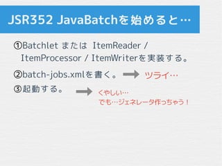 JSR352 JavaBatchを始めると…
①Batchlet または ItemReader /
ItemProcessor / ItemWriterを実装する。
②batch-jobs.xmlを書く。
③起動する。
ツライ…
くやしい…
で...