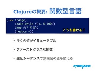Clojureの概要: 関数型言語
(->> (range)	
(take-while #(<= % 100))	
(map #(* % %))	
(reduce +)) こうも書ける！
‣ 多くの値がイミュータブル
‣ ファーストクラスな関数
‣ 遅延シーケンスで無限個の値も扱える
 
