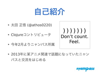 自己紹介
‣ 太田 正悟 (@athos0220)
‣ Clojureコントリビュータ
‣ 今年2月よりニャンパス所属
‣ 2013年に某アニメ関連で話題になっていたニャン
パスと交流をはじめる
 