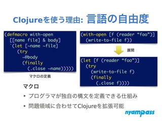 Clojureを使う理由: 言語の自由度
マクロ
‣ プログラマが独自の構文を定義できる仕組み
‣ 問題領域に合わせてClojureを拡張可能
(defmacro with-open	
[[name file] & body]	
`(let [~name ~file]	
(try	
~@body	
(finally	
(.close ~name)))))
(with-open [f (reader “foo”)]	
(write-to-file f))
(let [f (reader “foo”)]	
(try	
(write-to-file f)	
(finally	
(.close f))))
マクロの定義
展開
 