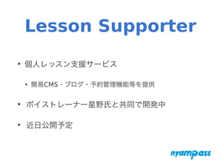 Lesson Supporter
‣ 個人レッスン支援サービス
‣ 簡易CMS・ブログ・予約管理機能等を提供
‣ ボイストレーナー星野氏と共同で開発中
‣ 近日公開予定
 