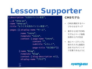 Lesson Supporter
CMSモデル
‣ CMSを構成するペー
ジからなるマップ
‣ 着手から3日でCMS
モデルとページ描画
処理のコアが完成
‣ 後にページテンプレ
毎のカスタム描画方
法をマルチメソッド
で定義できるように
{:description “太田のパソコン教室”,	
:_id “ohta-pc”,	
:name “ohta-pc”,	
:title “ようこそ太田のパソコン教室へ”,	
:pages [{:display-name “ホーム”,	
:name “intro”,	
:template “intro”,	
:context {:page-name “intro”,	
:content “”,	
:subtitle “よろしく”,	
:page-title “自己紹介”}}	
{:name “blog”,	
:template “blog”,	
:context {:blog-description nil},	
:display-name “ブログ”}	
……	
]}
 