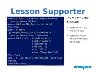 Lesson Supporter
user=> (import 'jp.webpay.webpay.WebPay)	
jp.webpay.webpay.WebPay
user=> (def wp (WebPay. secret-key))
#'user/wp 	
user=> (import
'jp.webpay.webpay.data.CardRequest)
jp.webpay.webpay.data.CardRequest
user=> (def req (.. (CardRequest.)
(number number)
(expMonth 3)
(expYear 16)
(cvc "123")
(name "Shogo Ohta")))
#'user/req 	
user=> (.. wp token createRequest (card req)
execute)	
#<TokenResponse …>
インタラクティブな
APIの確認
‣ WebPay APIによる
クレジット決済
‣ 初利用だったため、
REPLからAPIの使い
勝手を確認
 