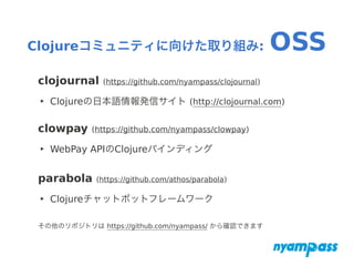 Clojureコミュニティに向けた取り組み: OSS
clojournal (https://github.com/nyampass/clojournal)
‣ Clojureの日本語情報発信サイト (http://clojournal.com)
clowpay (https://github.com/nyampass/clowpay)
‣ WebPay APIのClojureバインディング
parabola (https://github.com/athos/parabola)
‣ Clojureチャットボットフレームワーク
その他のリポジトリは https://github.com/nyampass/ から確認できます
 