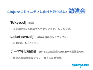 Clojureコミュニティに向けた取り組み: 勉強会
Tokyo.clj (渋谷)
‣ 不定期開催。Clojure入門セッション、もくもく会。
Laketown.clj (HaLake@越谷レイクタウン)
‣ 月1開催。もくもく会。
テーマ特化勉強会 (gen-class勉強会/core.async勉強会/etc.)
‣ 特定の言語機能等にフォーカスした勉強会。
 
