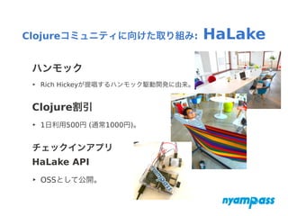 ハンモック
‣ Rich Hickeyが提唱するハンモック駆動開発に由来。
Clojure割引
‣ 1日利用500円 (通常1000円)。
チェックインアプリ
HaLake API
‣ OSSとして公開。
Clojureコミュニティに向けた取り組み: HaLake
 