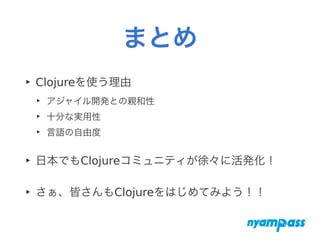 まとめ
‣ Clojureを使う理由
‣ アジャイル開発との親和性
‣ 十分な実用性
‣ 言語の自由度
‣ 日本でもClojureコミュニティが徐々に活発化！
‣ さぁ、皆さんもClojureをはじめてみよう！！
 