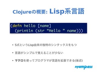 Clojureの概要: Lisp系言語
‣ S式というLisp由来の独特のシンタックスをもつ
‣ 言語がシンプルで覚えることが少ない
‣ マクロを使ってプログラマが言語を拡張できる(後述)
(defn hello [name]	
(println (str “Hello ” name)))
 