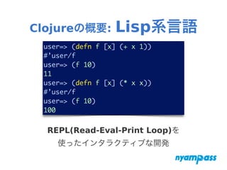 Clojureの概要: Lisp系言語
user=> (defn f [x] (+ x 1))	
#’user/f	
user=> (f 10)	
11	
user=> (defn f [x] (* x x))	
#’user/f	
user=> (f 10)	
100
REPL(Read-Eval-Print Loop)を
使ったインタラクティブな開発
 