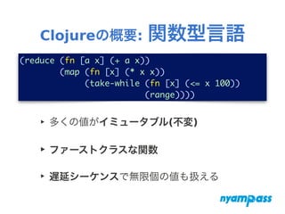 Clojureの概要: 関数型言語
‣ 多くの値がイミュータブル(不変)
‣ ファーストクラスな関数
‣ 遅延シーケンスで無限個の値も扱える
(reduce (fn [a x] (+ a x))	
(map (fn [x] (* x x))	
(take-while (fn [x] (<= x 100))	
(range))))
 