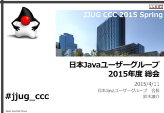 Japan Java User Group
日本Javaユーザーグループ
2015年度 総会
2015/4/11
日本Javaユーザーグループ 会長
鈴木雄介#jjug_ccc
JJUG CCC 2015 Spring
 