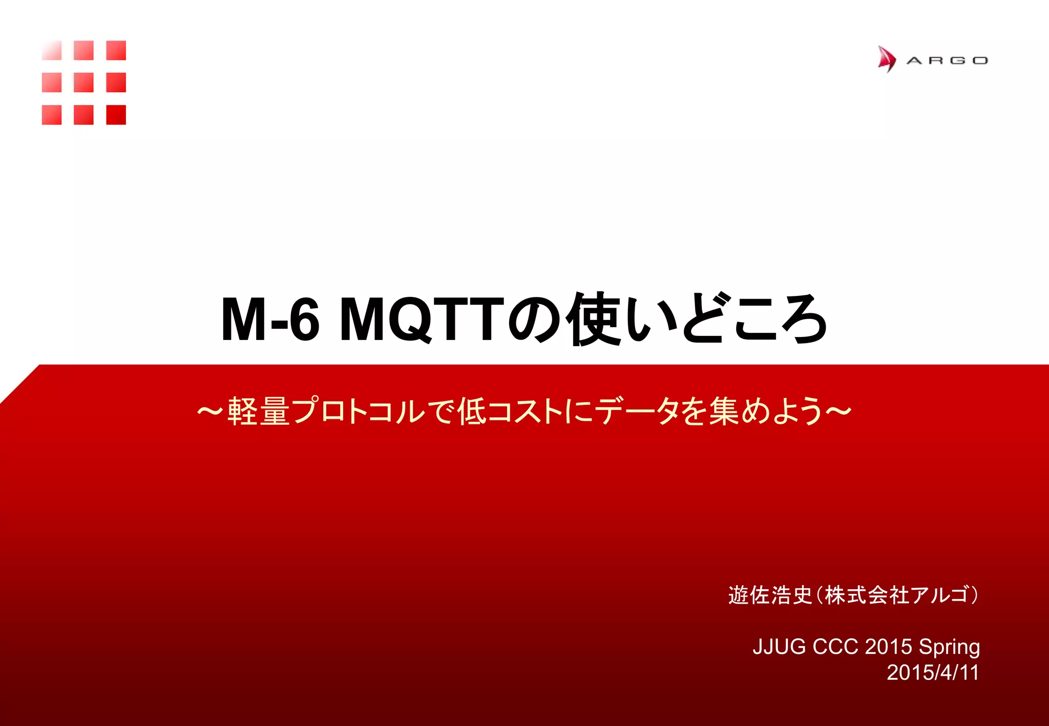 遊佐浩史（株式会社アルゴ）
JJUG CCC 2015 Spring
2015/4/11
M-6 MQTTの使いどころ
〜軽量プロトコルで低コストにデータを集めよう〜
 