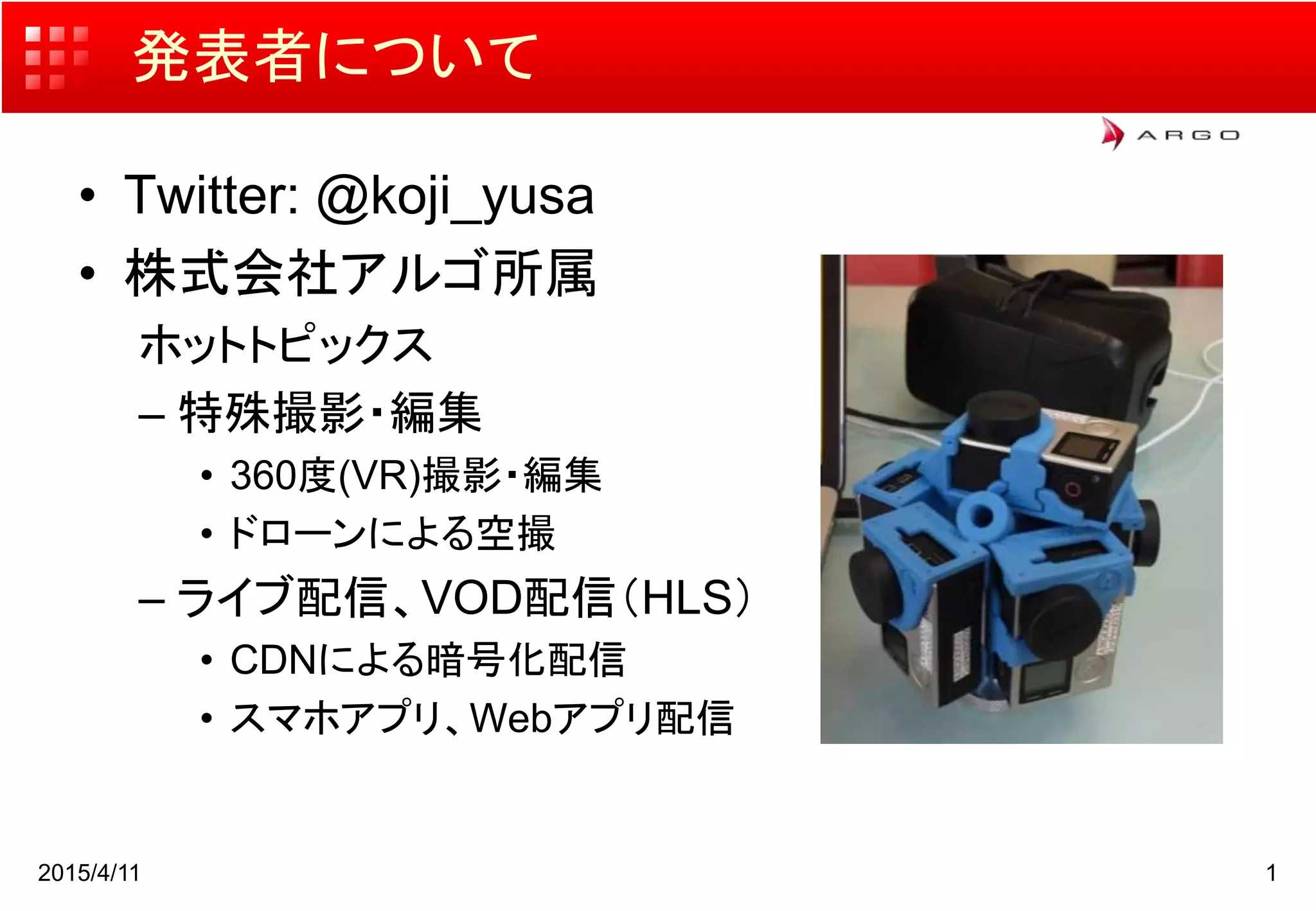 発表者について
• Twitter: @koji_yusa
• 株式会社アルゴ所属
ホットトピックス
– 特殊撮影・編集
• 360度(VR)撮影・編集
• ドローンによる空撮
– ライブ配信、VOD配信（HLS）
• CDNによる暗号化配信
• スマホアプリ、Webアプリ配信
2015/4/11 1
 