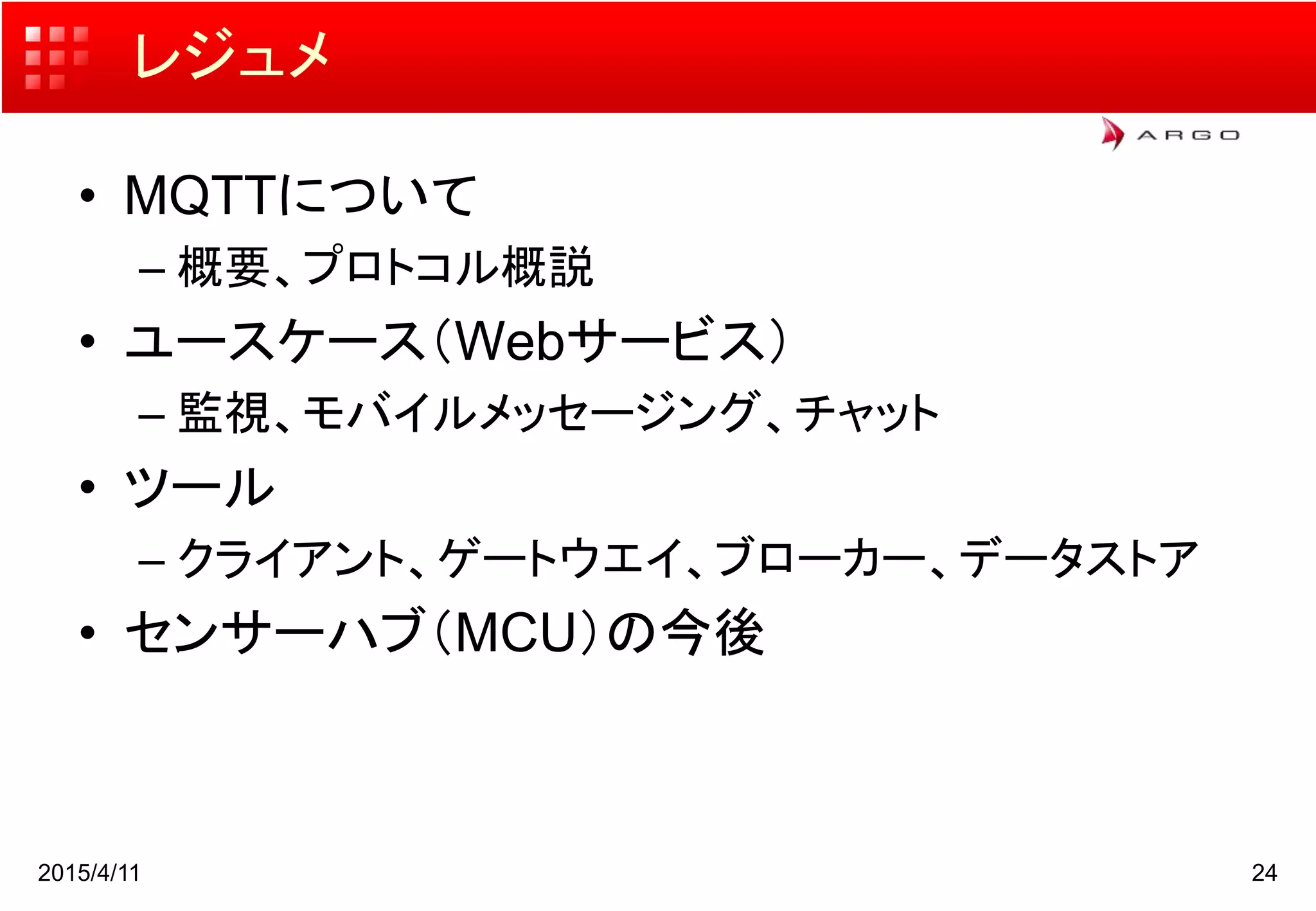 レジュメ
• MQTTについて
– 概要、プロトコル概説
• ユースケース（Webサービス）
– 監視、モバイルメッセージング、チャット
• ツール
– クライアント、ゲートウエイ、ブローカー、データストア
• センサーハブ（MCU）の今後
2015/4/11 24
 