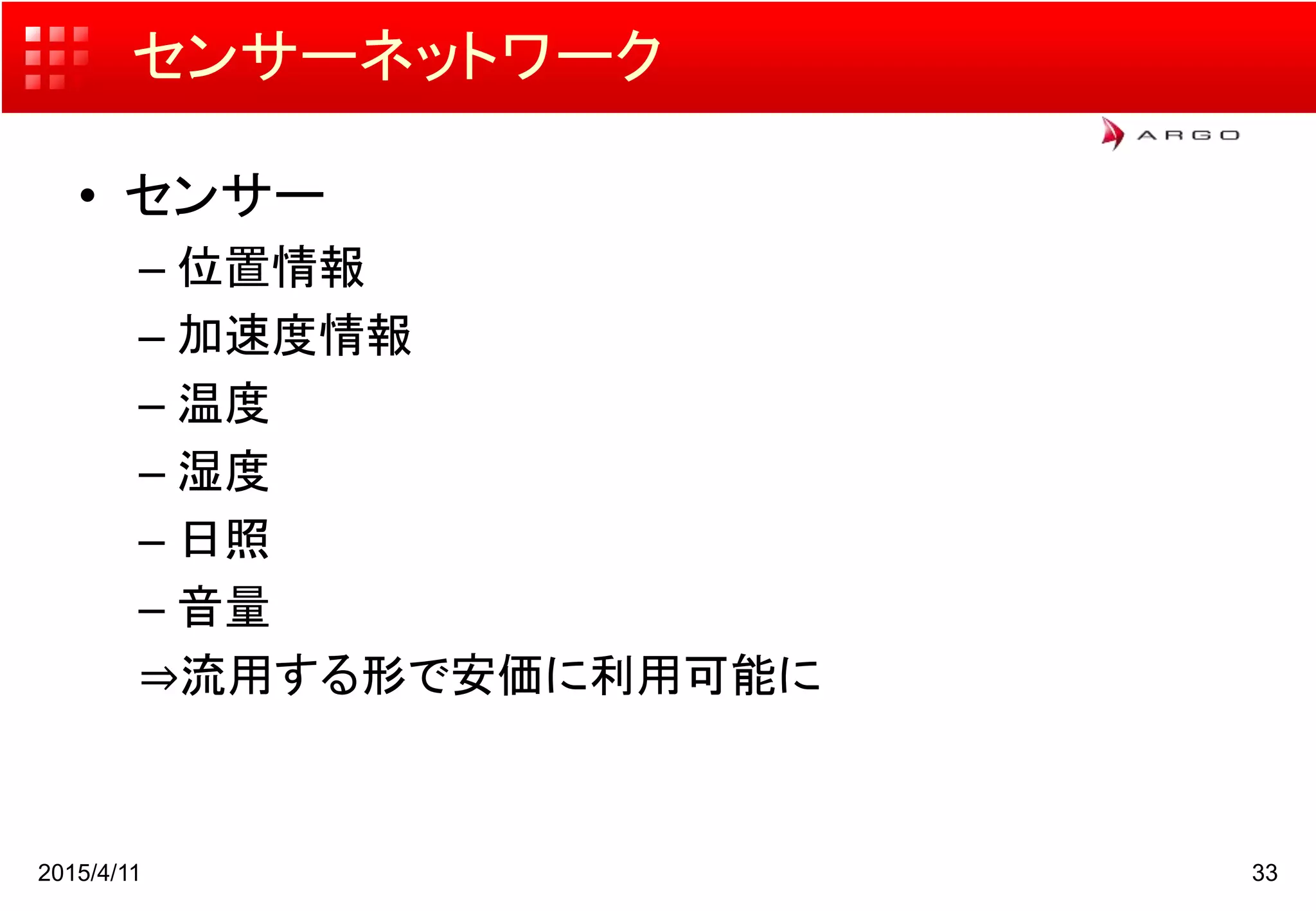 センサーネットワーク
• センサー
– 位置情報
– 加速度情報
– 温度
– 湿度
– 日照
– 音量
⇒流用する形で安価に利用可能に
2015/4/11 33
 