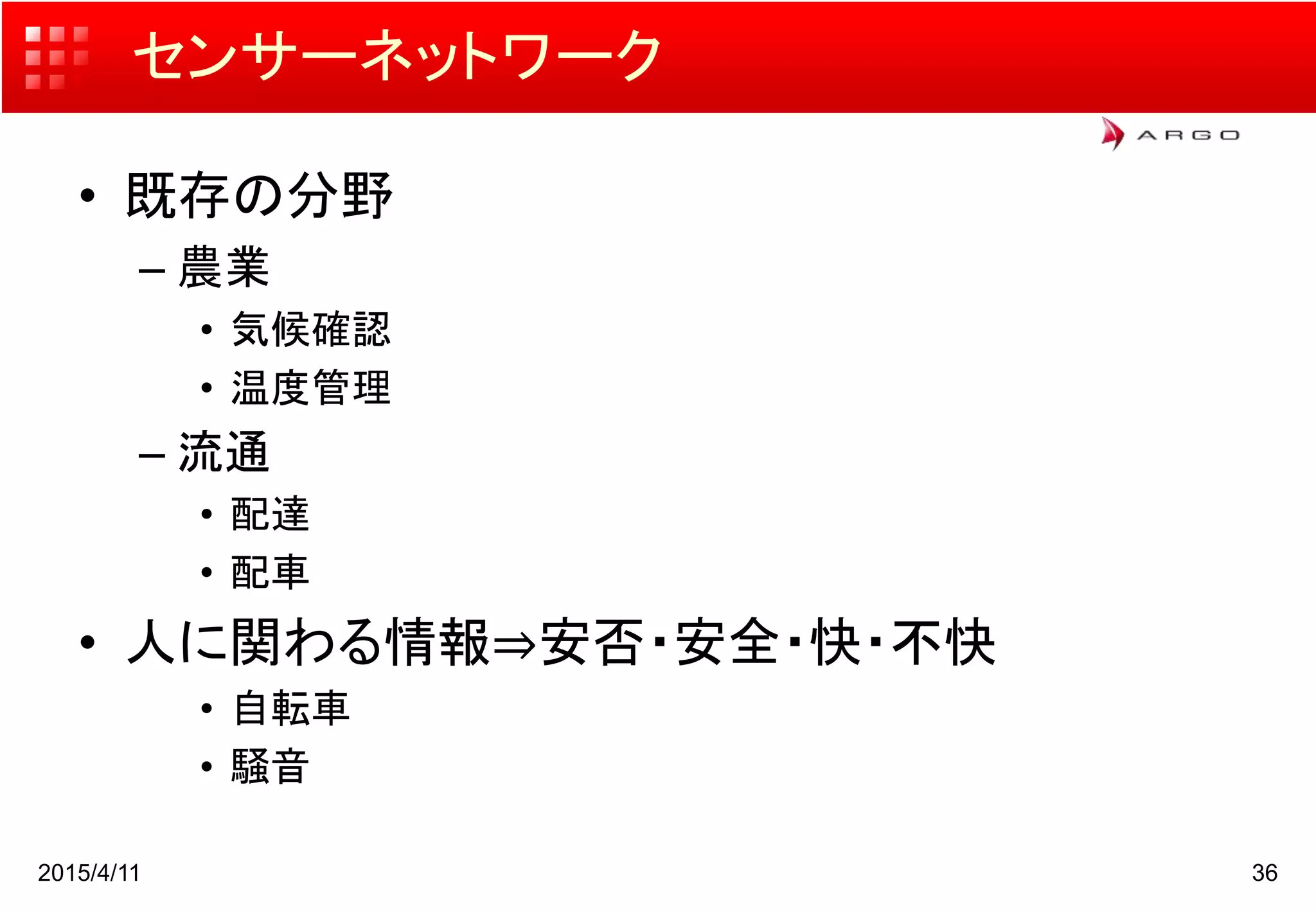 センサーネットワーク
• 既存の分野
– 農業
• 気候確認
• 温度管理
– 流通
• 配達
• 配車
• 人に関わる情報⇒安否・安全・快・不快
• 自転車
• 騒音
2015/4/11 36
 
