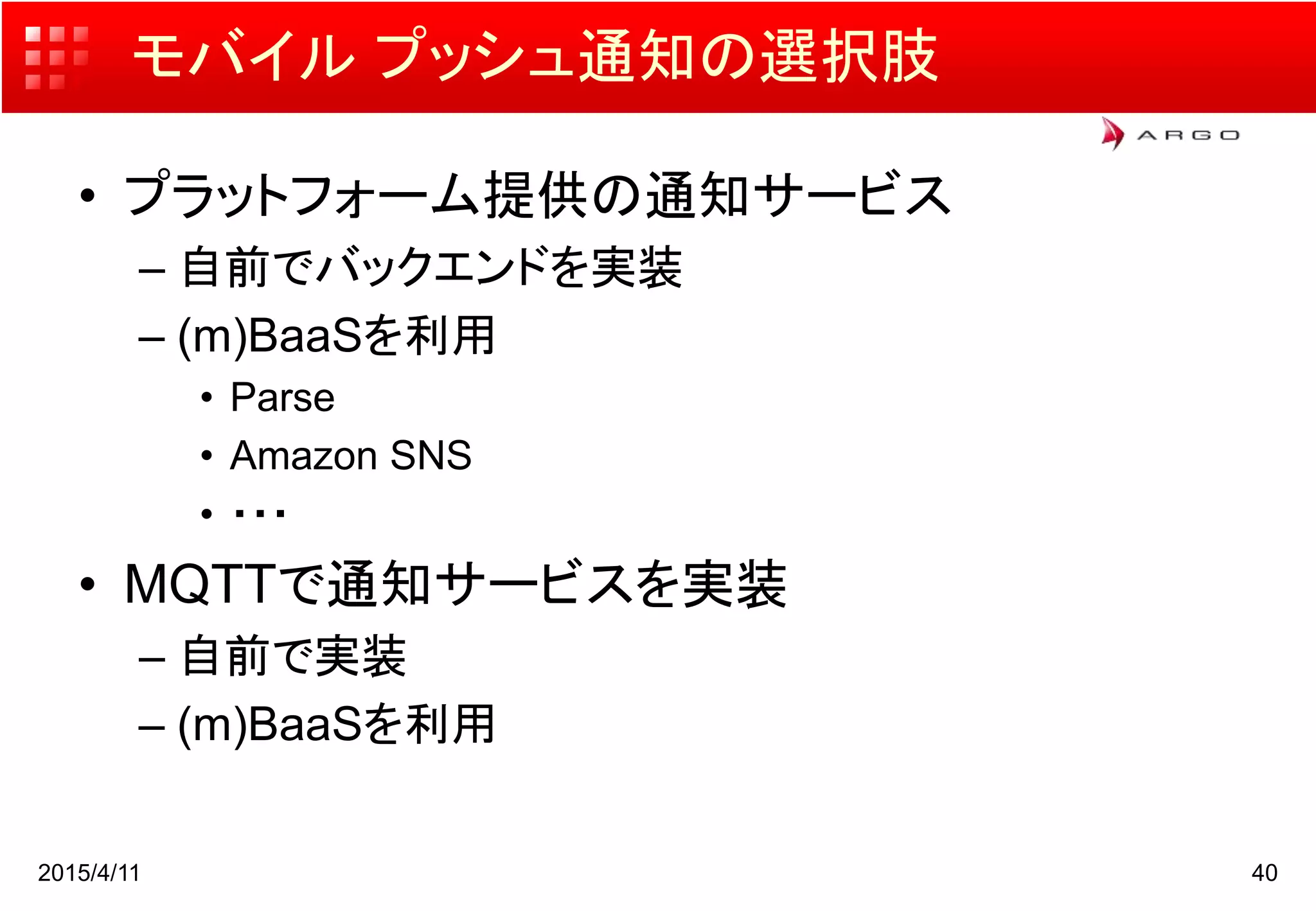 モバイル プッシュ通知の選択肢
• プラットフォーム提供の通知サービス
– 自前でバックエンドを実装
– (m)BaaSを利用
• Parse
• Amazon SNS
• ・・・
• MQTTで通知サービスを実装
– 自前で実装
– (m)BaaSを利用
2015/4/11 40
 