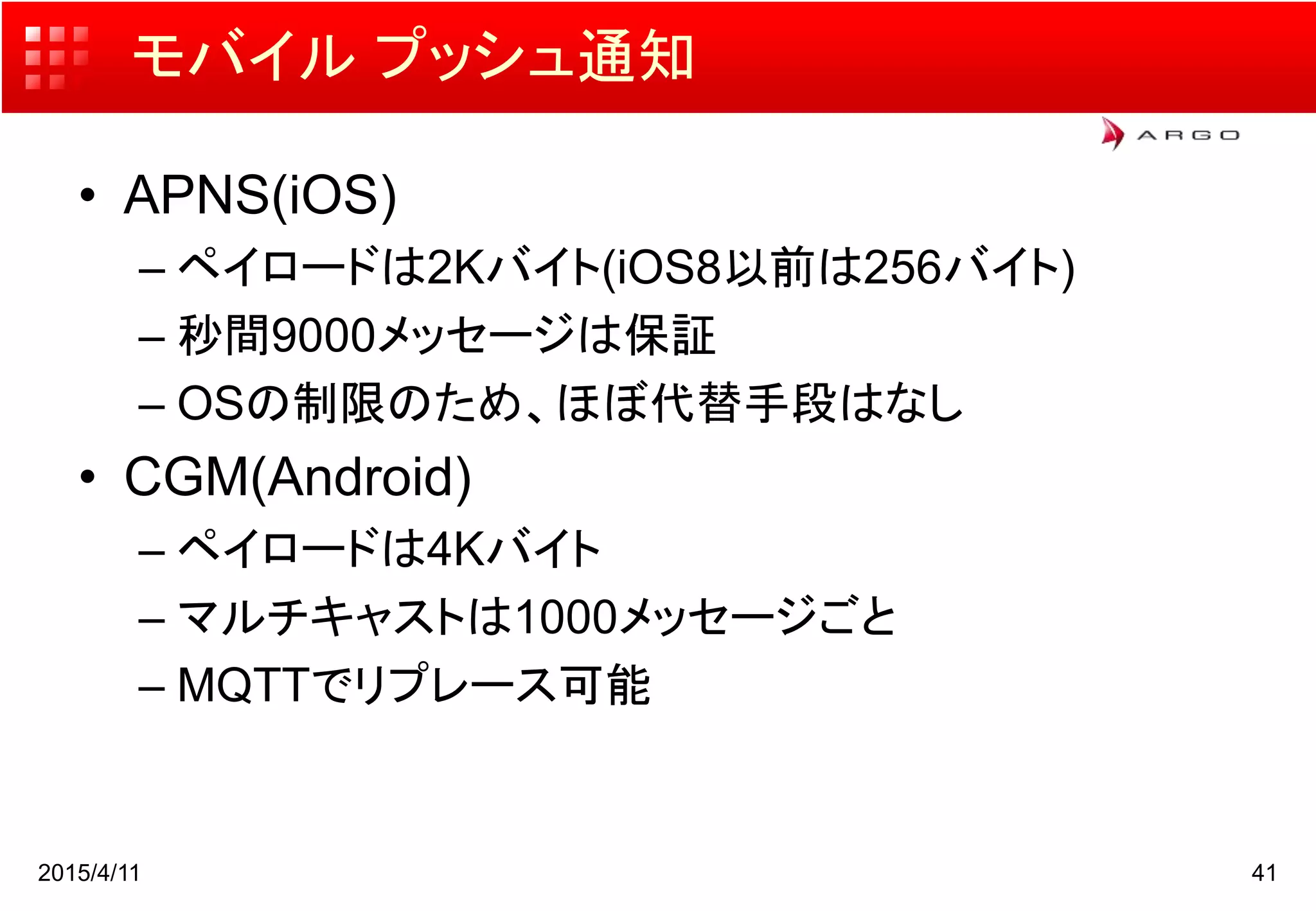 モバイル プッシュ通知
• APNS(iOS)
– ペイロードは2Kバイト(iOS8以前は256バイト)
– 秒間9000メッセージは保証
– OSの制限のため、ほぼ代替手段はなし
• CGM(Android)
– ペイロードは4Kバイト
– マルチキャストは1000メッセージごと
– MQTTでリプレース可能
2015/4/11 41
 
