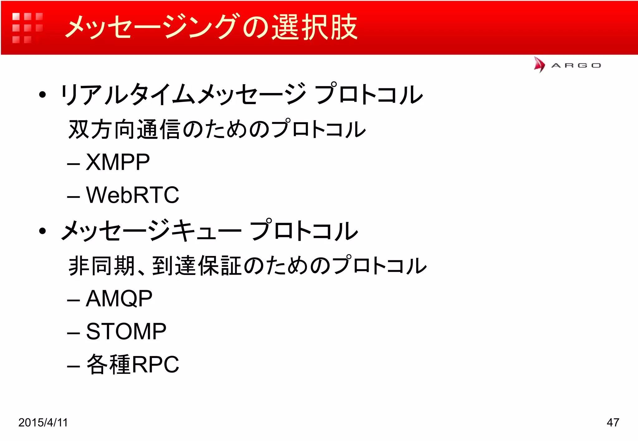 メッセージングの選択肢
• リアルタイムメッセージ プロトコル
双方向通信のためのプロトコル
– XMPP
– WebRTC
• メッセージキュー プロトコル
非同期、到達保証のためのプロトコル
– AMQP
– STOMP
– 各種RPC
2015/4/11 47
 
