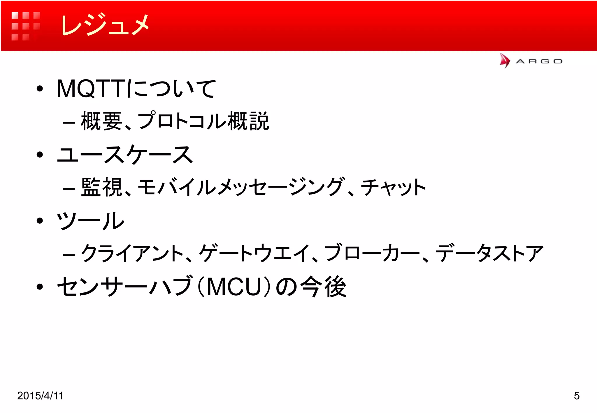レジュメ
• MQTTについて
– 概要、プロトコル概説
• ユースケース
– 監視、モバイルメッセージング、チャット
• ツール
– クライアント、ゲートウエイ、ブローカー、データストア
• センサーハブ（MCU）の今後
2015/4/11 5
 