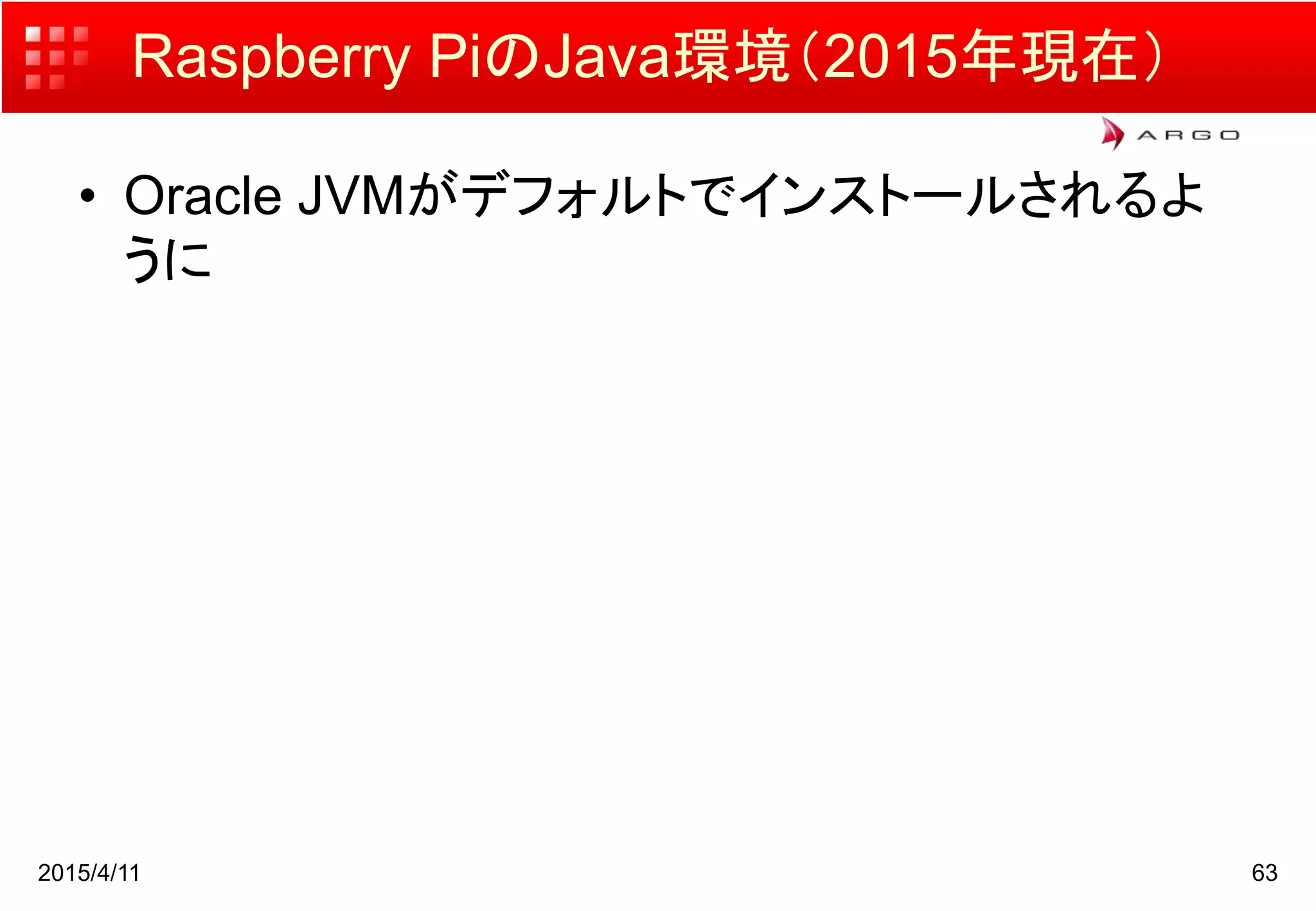 Raspberry PiのJava環境（2015年現在）
• Oracle JVMがデフォルトでインストールされるよ
うに
2015/4/11 63
 