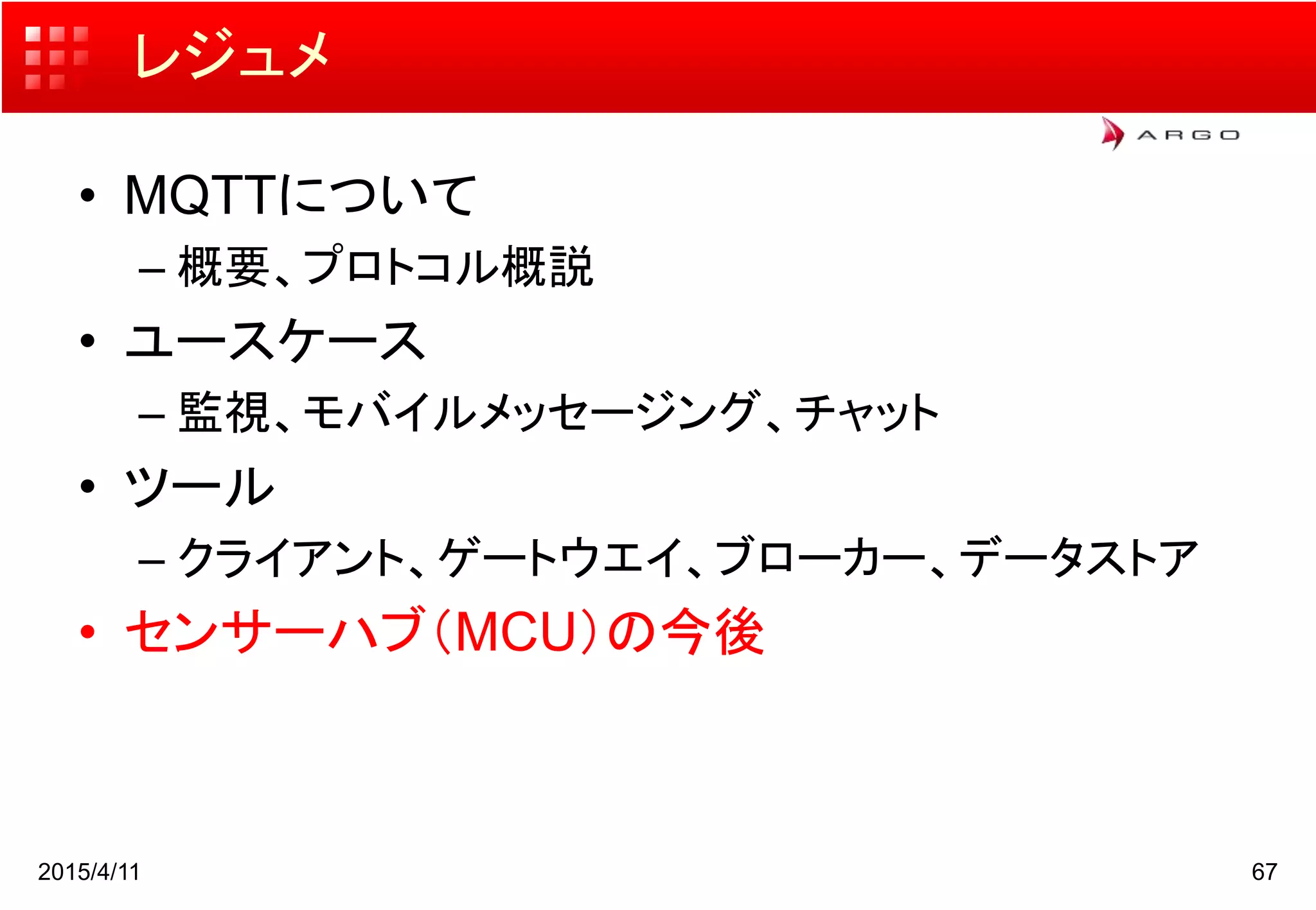 レジュメ
• MQTTについて
– 概要、プロトコル概説
• ユースケース
– 監視、モバイルメッセージング、チャット
• ツール
– クライアント、ゲートウエイ、ブローカー、データストア
• センサーハブ（MCU）の今後
2015/4/11 67
 