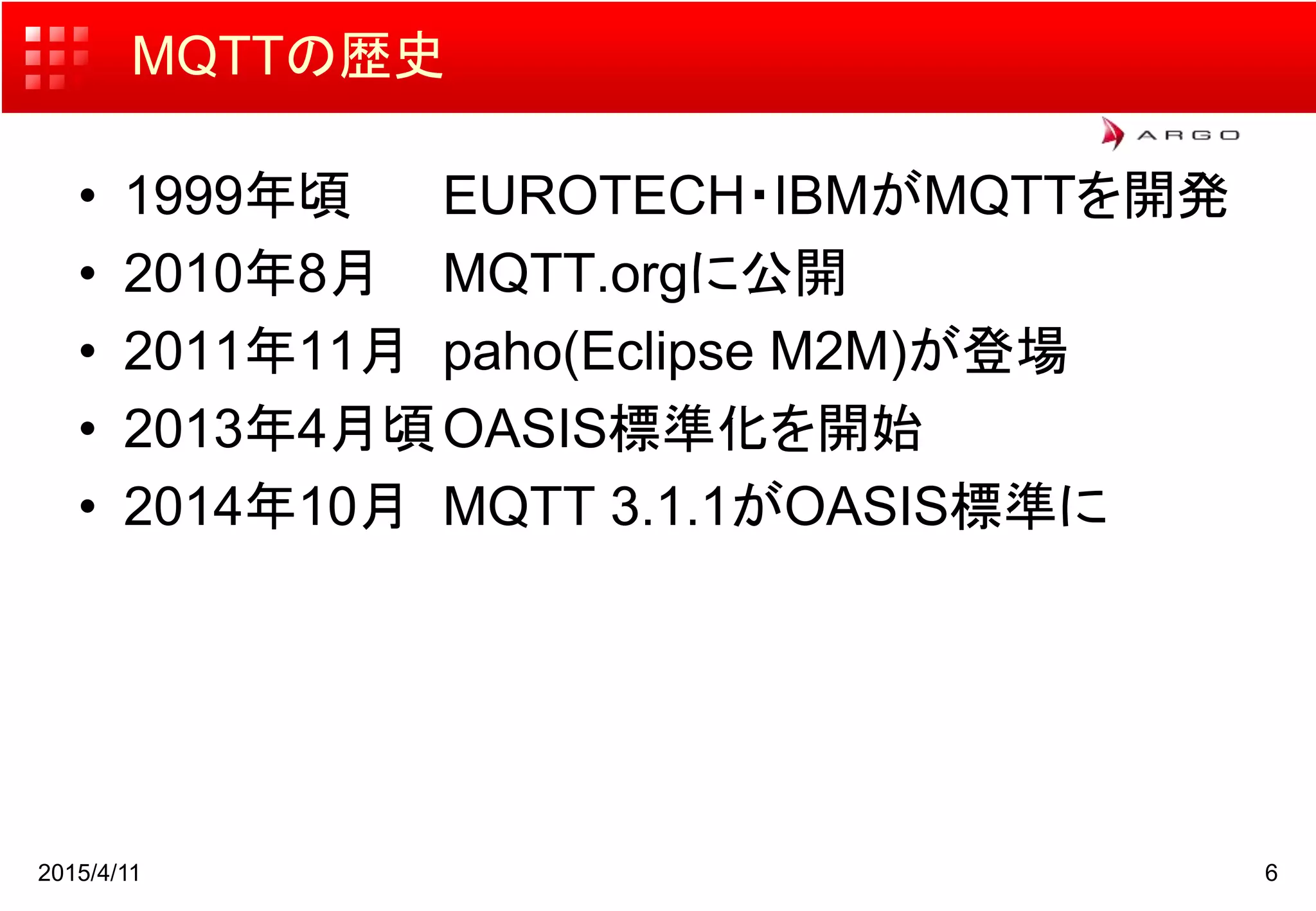 2015/4/11 6
MQTTの歴史
• 1999年頃 EUROTECH・IBMがMQTTを開発
• 2010年8月 MQTT.orgに公開
• 2011年11月 paho(Eclipse M2M)が登場
• 2013年4月頃OASIS標準化を開始
• 2014年10月 MQTT 3.1.1がOASIS標準に
 
