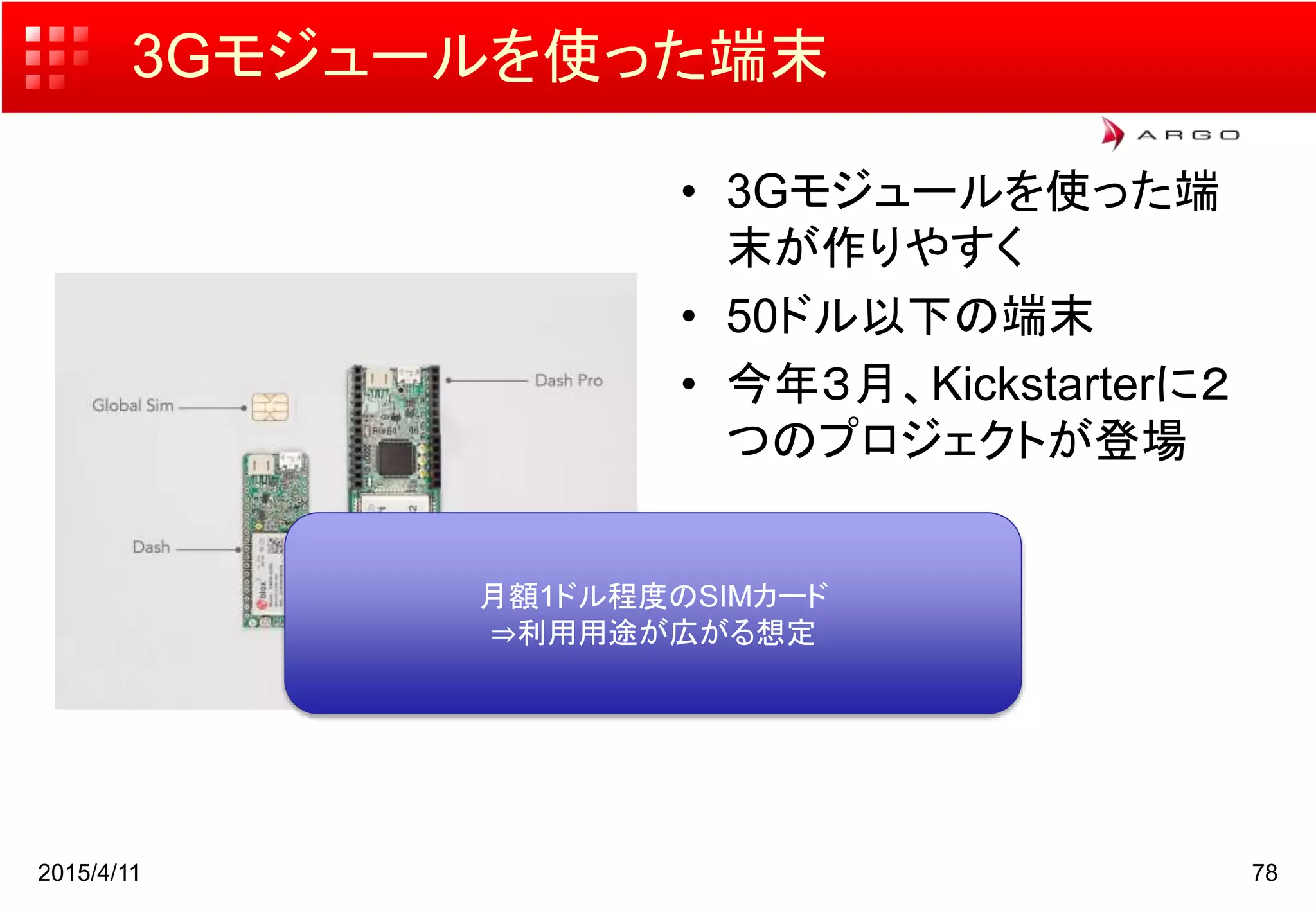 3Gモジュールを使った端末
• 3Gモジュールを使った端
末が作りやすく
• 50ドル以下の端末
• 今年３月、Kickstarterに２
つのプロジェクトが登場
2015/4/11 78
月額1ドル程度のSIMカード
⇒利用用途が広がる想定
 