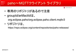 paho〜MQTTクライアント ライブラリ
2015/4/11 19
• 専用のリポジトリがあるので注意
• groupId/artifactIdは、
org.eclipse.paho/org.eclipse.paho.client.mqttv3
• リポジトリは、
https://repo.eclipse.org/content/repositories/paho-releases/
 