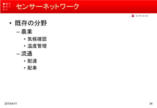 センサーネットワーク
• 既存の分野
– 農業
• 気候確認
• 温度管理
– 流通
• 配達
• 配車
2015/4/11 34
 