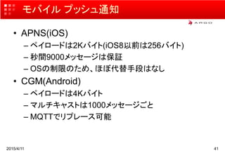 モバイル プッシュ通知
• APNS(iOS)
– ペイロードは2Kバイト(iOS8以前は256バイト)
– 秒間9000メッセージは保証
– OSの制限のため、ほぼ代替手段はなし
• CGM(Android)
– ペイロードは4Kバイト
– マルチキャストは1000メッセージごと
– MQTTでリプレース可能
2015/4/11 41
 